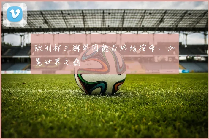 欧洲杯三狮军团能否终结宿命，加冕世界之巅