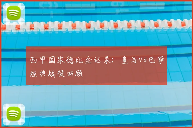 西甲国家德比全记录：皇马vs巴萨经典战役回顾