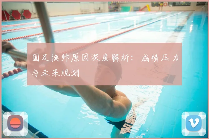 国足换帅原因深度解析：成绩压力与未来规划