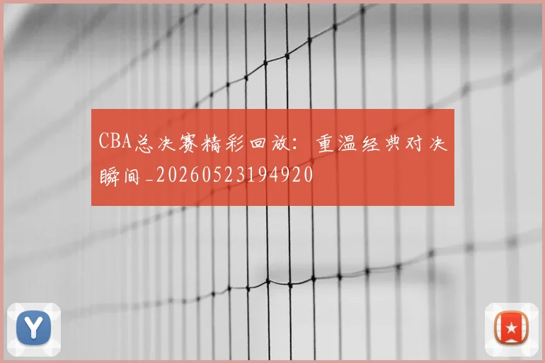 CBA总决赛精彩回放：重温经典对决瞬间_20260523194920