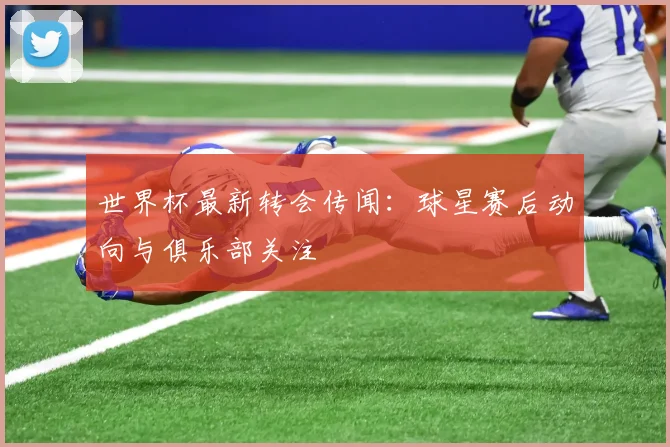 世界杯最新转会传闻：球星赛后动向与俱乐部关注