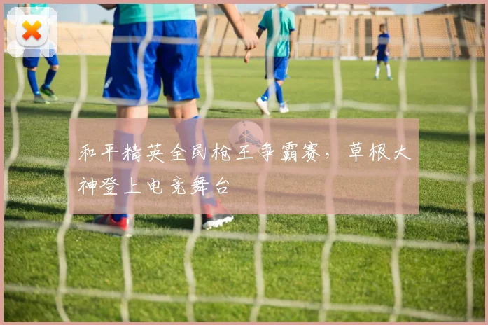 和平精英全民枪王争霸赛，草根大神登上电竞舞台