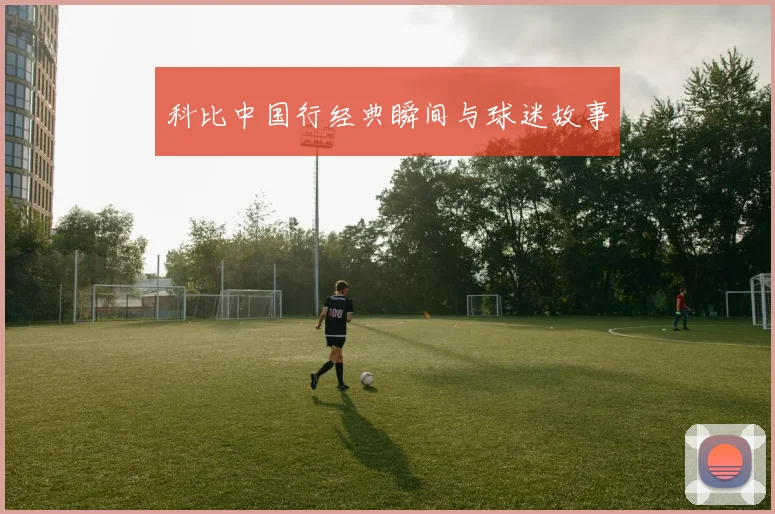 科比中国行经典瞬间与球迷故事