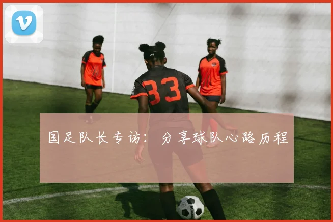 国足队长专访：分享球队心路历程