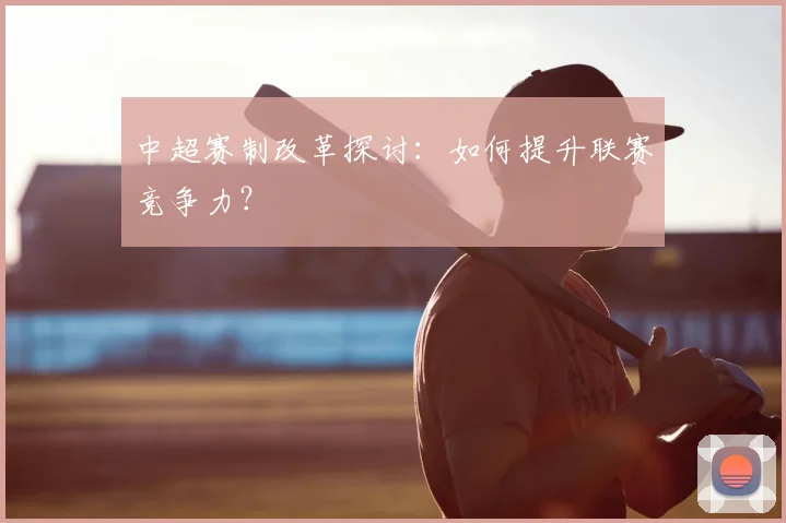 中超赛制改革探讨：如何提升联赛竞争力？
