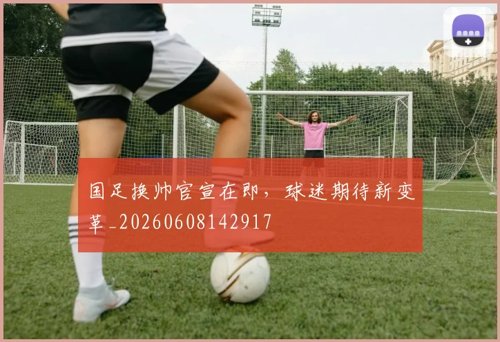 国足换帅官宣在即,球迷期待新变革_20260608142917