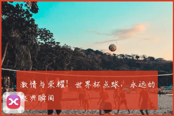 激情与荣耀！世界杯点球，永远的经典瞬间