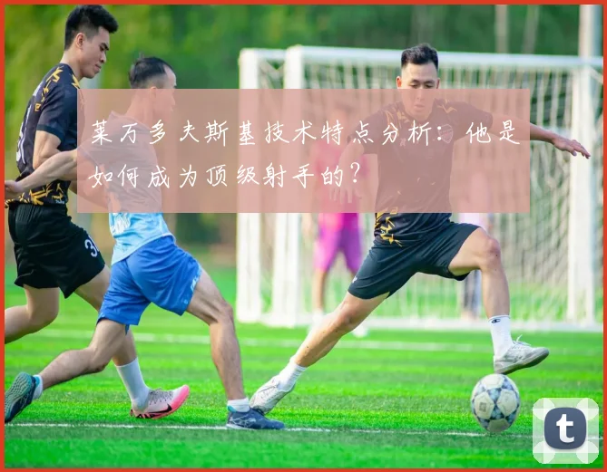 莱万多夫斯基技术特点分析:他是如何成为顶级射手的?