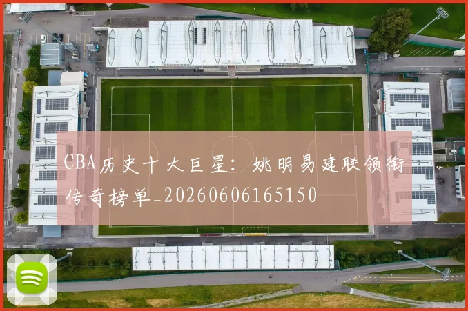 CBA历史十大巨星:姚明易建联领衔传奇榜单_20260606165150