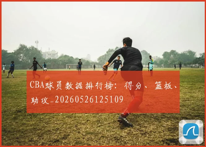 CBA球员数据排行榜：得分、篮板、助攻_20260526125109