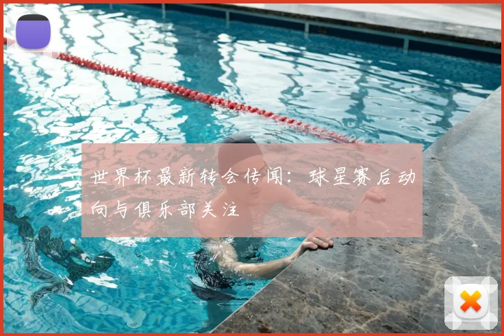 世界杯最新转会传闻：球星赛后动向与俱乐部关注