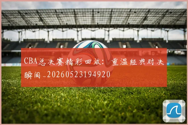 CBA总决赛精彩回放：重温经典对决瞬间_20260523194920