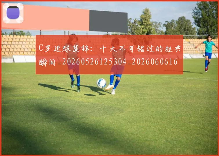 C罗进球集锦：十大不可错过的经典瞬间_20260526125304_20260606165503