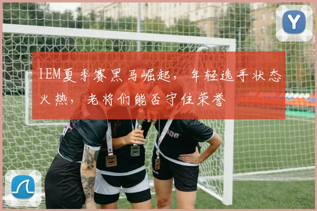 IEM夏季赛黑马崛起，年轻选手状态火热，老将们能否守住荣誉