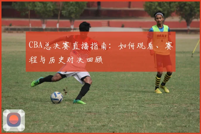 CBA总决赛直播指南：如何观看、赛程与历史对决回顾