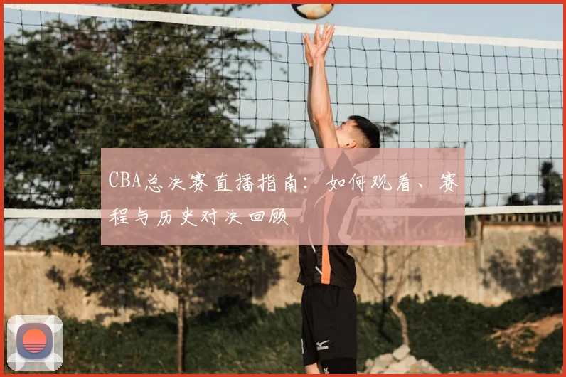 CBA总决赛直播指南：如何观看、赛程与历史对决回顾
